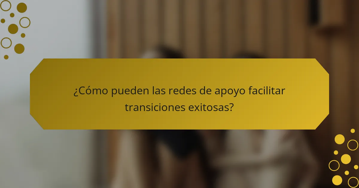 ¿Cómo pueden las redes de apoyo facilitar transiciones exitosas?